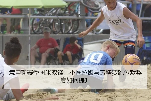 意甲新赛季国米双锋：小图拉姆与劳塔罗跑位默契度如何提升