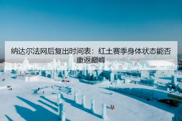 纳达尔法网后复出时间表：红土赛季身体状态能否重返巅峰
