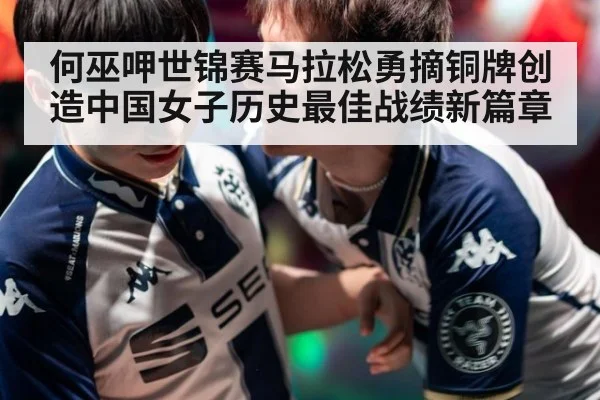 何巫呷世锦赛马拉松勇摘铜牌创造中国女子历史最佳战绩新篇章