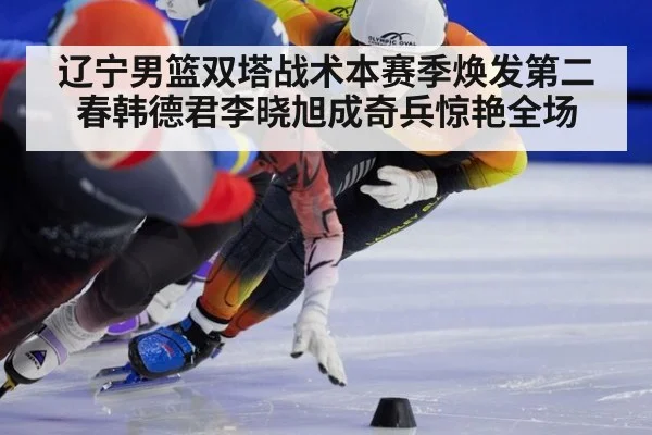 辽宁男篮双塔战术本赛季焕发第二春韩德君李晓旭成奇兵惊艳全场