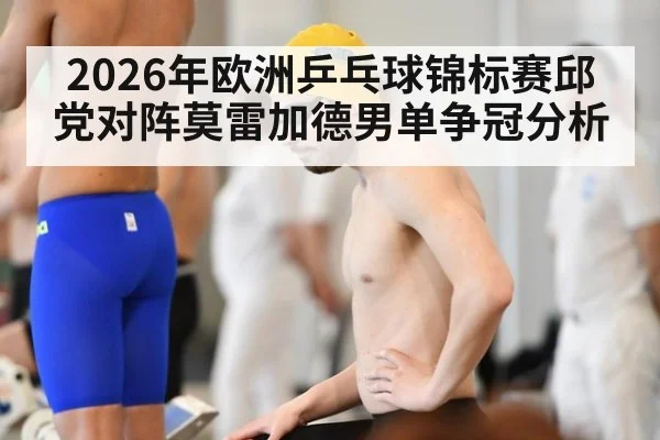 2026年欧洲乒乓球锦标赛邱党对阵莫雷加德男单争冠分析
