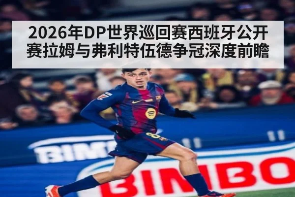 2026年DP世界巡回赛西班牙公开赛拉姆与弗利特伍德争冠深度前瞻